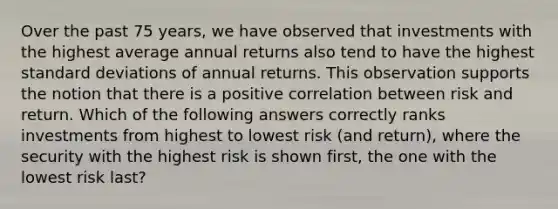 Over the past 75 years, we have observed that investments with the highest average annual returns also tend to have the highest standard deviations of annual returns. This observation supports the notion that there is a positive correlation between risk and return. Which of the following answers correctly ranks investments from highest to lowest risk (and return), where the security with the highest risk is shown first, the one with the lowest risk last?