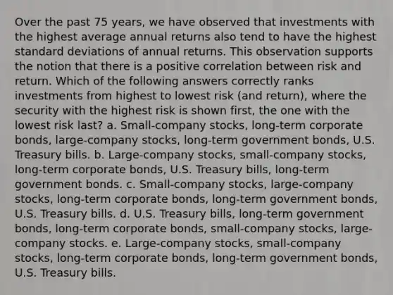 Over the past 75 years, we have observed that investments with the highest average annual returns also tend to have the highest standard deviations of annual returns. This observation supports the notion that there is a positive correlation between risk and return. Which of the following answers correctly ranks investments from highest to lowest risk (and return), where the security with the highest risk is shown first, the one with the lowest risk last? a. Small-company stocks, long-term corporate bonds, large-company stocks, long-term government bonds, U.S. Treasury bills. b. Large-company stocks, small-company stocks, long-term corporate bonds, U.S. Treasury bills, long-term government bonds. c. Small-company stocks, large-company stocks, long-term corporate bonds, long-term government bonds, U.S. Treasury bills. d. U.S. Treasury bills, long-term government bonds, long-term corporate bonds, small-company stocks, large-company stocks. e. Large-company stocks, small-company stocks, long-term corporate bonds, long-term government bonds, U.S. Treasury bills.