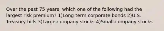 Over the past 75 years, which one of the following had the largest risk premium? 1)Long-term corporate bonds 2)U.S. Treasury bills 3)Large-company stocks 4)Small-company stocks