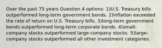 Over the past 75 years Question 4 options: 1)U.S. Treasury bills outperformed long-term government bonds. 2)inflation exceeded the rate of return on U.S. Treasury bills. 3)long-term government bonds outperformed long-term corporate bonds. 4)small-company stocks outperformed large-company stocks. 5)large-company stocks outperformed all other investment categories.