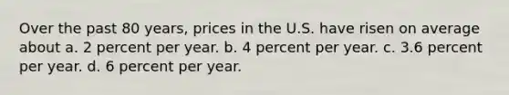 Over the past 80 years, prices in the U.S. have risen on average about a. 2 percent per year. b. 4 percent per year. c. 3.6 percent per year. d. 6 percent per year.