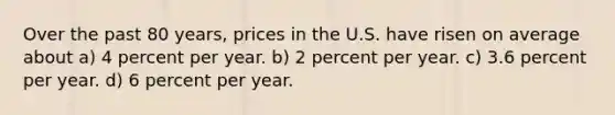 Over the past 80 years, prices in the U.S. have risen on average about a) 4 percent per year. b) 2 percent per year. c) 3.6 percent per year. d) 6 percent per year.