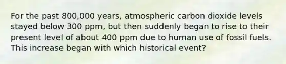 For the past 800,000 years, atmospheric carbon dioxide levels stayed below 300 ppm, but then suddenly began to rise to their present level of about 400 ppm due to human use of fossil fuels. This increase began with which historical event?