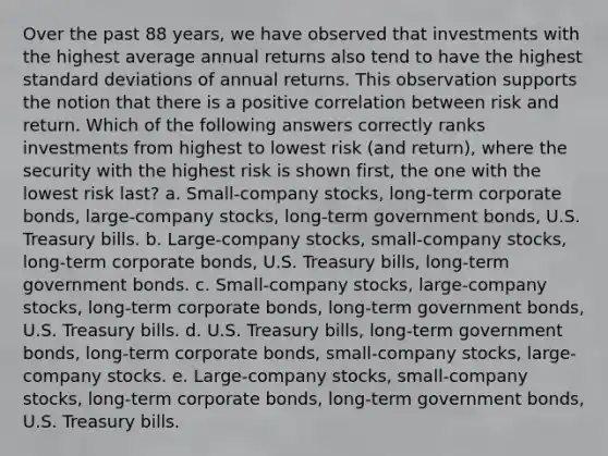 Over the past 88 years, we have observed that investments with the highest average annual returns also tend to have the highest <a href='https://www.questionai.com/knowledge/kqGUr1Cldy-standard-deviation' class='anchor-knowledge'>standard deviation</a>s of annual returns. This observation supports the notion that there is a positive correlation between <a href='https://www.questionai.com/knowledge/kY163MWuur-risk-and-return' class='anchor-knowledge'>risk and return</a>. Which of the following answers correctly ranks investments from highest to lowest risk (and return), where the security with the highest risk is shown first, the one with the lowest risk last? a. Small-company stocks, long-term <a href='https://www.questionai.com/knowledge/kOzbkAj0qq-corporate-bonds' class='anchor-knowledge'>corporate bonds</a>, large-company stocks, long-term government bonds, U.S. Treasury bills. b. Large-company stocks, small-company stocks, long-term corporate bonds, U.S. Treasury bills, long-term government bonds. c. Small-company stocks, large-company stocks, long-term corporate bonds, long-term government bonds, U.S. Treasury bills. d. U.S. Treasury bills, long-term government bonds, long-term corporate bonds, small-company stocks, large-company stocks. e. Large-company stocks, small-company stocks, long-term corporate bonds, long-term government bonds, U.S. Treasury bills.