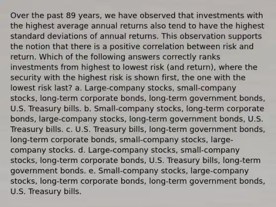 Over the past 89 years, we have observed that investments with the highest average annual returns also tend to have the highest standard deviations of annual returns. This observation supports the notion that there is a positive correlation between risk and return. Which of the following answers correctly ranks investments from highest to lowest risk (and return), where the security with the highest risk is shown first, the one with the lowest risk last? a. Large-company stocks, small-company stocks, long-term corporate bonds, long-term government bonds, U.S. Treasury bills. b. Small-company stocks, long-term corporate bonds, large-company stocks, long-term government bonds, U.S. Treasury bills. c. U.S. Treasury bills, long-term government bonds, long-term corporate bonds, small-company stocks, large-company stocks. d. Large-company stocks, small-company stocks, long-term corporate bonds, U.S. Treasury bills, long-term government bonds. e. Small-company stocks, large-company stocks, long-term corporate bonds, long-term government bonds, U.S. Treasury bills.