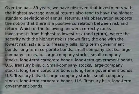 Over the past 89 years, we have observed that investments with the highest average annual returns also tend to have the highest standard deviations of annual returns. This observation supports the notion that there is a positive correlation between risk and return. Which of the following answers correctly ranks investments from highest to lowest risk (and return), where the security with the highest risk is shown first, the one with the lowest risk last? a. U.S. Treasury bills, long-term government bonds, long-term corporate bonds, small-company stocks, large-company stocks. b. Large-company stocks, small-company stocks, long-term corporate bonds, long-term government bonds, U.S. Treasury bills. c. Small-company stocks, large-company stocks, long-term corporate bonds, long-term government bonds, U.S. Treasury bills. d. Large-company stocks, small-company stocks, long-term corporate bonds, U.S. Treasury bills, long-term government bonds.