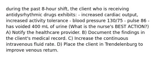 during the past 8-hour shift, the client who is receiving antidysrhythmic drugs exhibits: - increased <a href='https://www.questionai.com/knowledge/kyxUJGvw35-cardiac-output' class='anchor-knowledge'>cardiac output</a>, increased activity tolerance - <a href='https://www.questionai.com/knowledge/kD0HacyPBr-blood-pressure' class='anchor-knowledge'>blood pressure</a> 130/75 - pulse 86 - has voided 400 mL of urine (What is the nurse's BEST ACTION?) A) Notify the healthcare provider. B) Document the findings in the client's medical record. C) Increase the continuous intravenous fluid rate. D) Place the client in Trendelenburg to improve venous return.