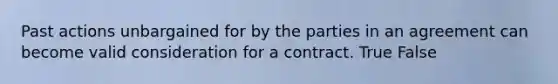 Past actions unbargained for by the parties in an agreement can become valid consideration for a contract. True False