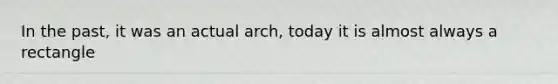 In the past, it was an actual arch, today it is almost always a rectangle