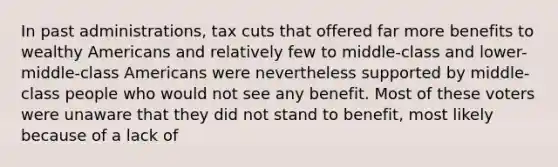 In past administrations, tax cuts that offered far more benefits to wealthy Americans and relatively few to middle-class and lower-middle-class Americans were nevertheless supported by middle-class people who would not see any benefit. Most of these voters were unaware that they did not stand to benefit, most likely because of a lack of