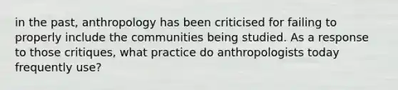 in the past, anthropology has been criticised for failing to properly include the communities being studied. As a response to those critiques, what practice do anthropologists today frequently use?