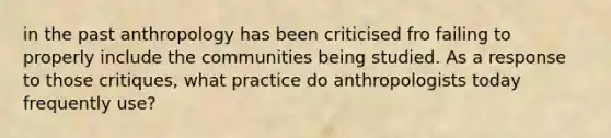 in the past anthropology has been criticised fro failing to properly include the communities being studied. As a response to those critiques, what practice do anthropologists today frequently use?