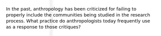 In the past, anthropology has been criticized for failing to properly include the communities being studied in the research process. What practice do anthropologists today frequently use as a response to those critiques?