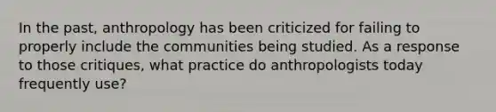 In the past, anthropology has been criticized for failing to properly include the communities being studied. As a response to those critiques, what practice do anthropologists today frequently use?