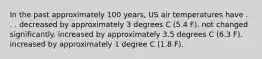 In the past approximately 100 years, US air temperatures have . . . decreased by approximately 3 degrees C (5.4 F). not changed significantly. increased by approximately 3.5 degrees C (6.3 F). increased by approximately 1 degree C (1.8 F).