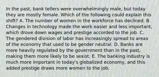 In the past, bank tellers were overwhelmingly male, but today they are mostly female. Which of the following could explain this shift? A. The number of women in the workforce has declined. B. Changes in technology made the work easier and less important, which drove down wages and prestige accorded to the job. C. The gendered division of labor has increasingly spread to areas of the economy that used to be gender neutral. D. Banks are more heavily regulated by the government than in the past, making them more likely to be sexist. E. The banking industry is much more important in today's globalized economy, and this added prestige draws more women to the job.