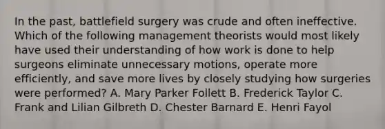 In the past, battlefield surgery was crude and often ineffective. Which of the following management theorists would most likely have used their understanding of how work is done to help surgeons eliminate unnecessary motions, operate more efficiently, and save more lives by closely studying how surgeries were performed? A. Mary Parker Follett B. Frederick Taylor C. Frank and Lilian Gilbreth D. Chester Barnard E. Henri Fayol