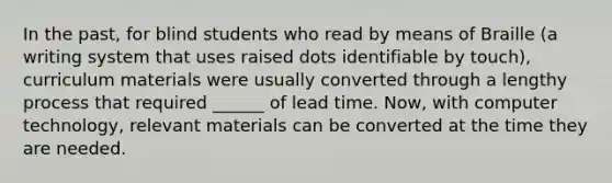 In the past, for blind students who read by means of Braille (a writing system that uses raised dots identifiable by touch), curriculum materials were usually converted through a lengthy process that required ______ of lead time. Now, with computer technology, relevant materials can be converted at the time they are needed.