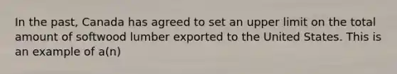 In the past, Canada has agreed to set an upper limit on the total amount of softwood lumber exported to the United States. This is an example of a(n)