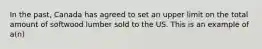 In the past, Canada has agreed to set an upper limit on the total amount of softwood lumber sold to the US. This is an example of a(n)