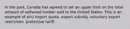 In the past, Canada has agreed to set an upper limit on the total amount of softwood lumber sold to the United States. This is an example of a(n) import quota. export subsidy. voluntary export restriction. protective tariff.