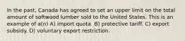 In the past, Canada has agreed to set an upper limit on the total amount of softwood lumber sold to the United States. This is an example of a(n) A) import quota. B) protective tariff. C) export subsidy. D) voluntary export restriction.