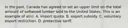 In the past, Canada has agreed to set an upper limit on the total amount of softwood lumber sold to the United States. This is an example of a(n): A. import quota. B. export subsidy. C. voluntary export restriction. D. protective tariff.