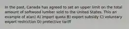 In the past, Canada has agreed to set an upper limit on the total amount of softwood lumber sold to the United States. This an example of a(an) A) import quota B) export subsidy C) voluntary export restriction D) protective tariff