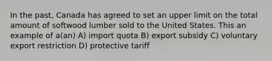 In the past, Canada has agreed to set an upper limit on the total amount of softwood lumber sold to the United States. This an example of a(an) A) import quota B) export subsidy C) voluntary export restriction D) protective tariff