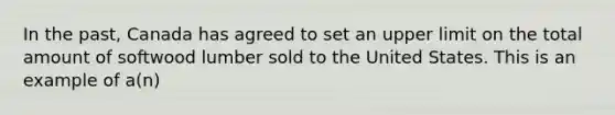 In the past, Canada has agreed to set an upper limit on the total amount of softwood lumber sold to the United States. This is an example of a(n)