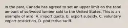 In the past, Canada has agreed to set an upper limit on the total amount of softwood lumber sold to the United States. This is an example of a(n): A. import quota. b. export subsidy. C. voluntary export restriction. D. protective tariff.