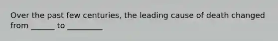 Over the past few centuries, the leading cause of death changed from ______ to _________