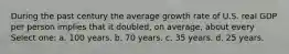 During the past century the average growth rate of U.S. real GDP per person implies that it doubled, on average, about every Select one: a. 100 years. b. 70 years. c. 35 years. d. 25 years.