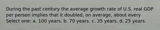 During the past century the average growth rate of U.S. real GDP per person implies that it doubled, on average, about every Select one: a. 100 years. b. 70 years. c. 35 years. d. 25 years.