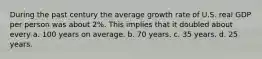 During the past century the average growth rate of U.S. real GDP per person was about 2%. This implies that it doubled about every a. 100 years on average. b. 70 years. c. 35 years. d. 25 years.