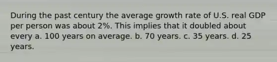 During the past century the average growth rate of U.S. real GDP per person was about 2%. This implies that it doubled about every a. 100 years on average. b. 70 years. c. 35 years. d. 25 years.