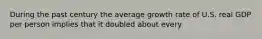 During the past century the average growth rate of U.S. real GDP per person implies that it doubled about every