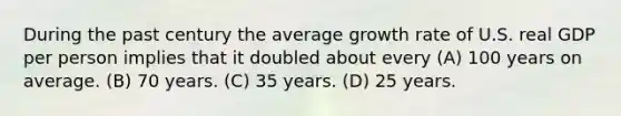 During the past century the average growth rate of U.S. real GDP per person implies that it doubled about every (A) 100 years on average. (B) 70 years. (C) 35 years. (D) 25 years.