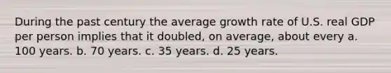 During the past century the average growth rate of U.S. real GDP per person implies that it doubled, on average, about every a. 100 years. b. 70 years. c. 35 years. d. 25 years.