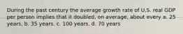 During the past century the average growth rate of U.S. real GDP per person implies that it doubled, on average, about every a. 25 years. b. 35 years. c. 100 years. d. 70 years