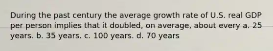 During the past century the average growth rate of U.S. real GDP per person implies that it doubled, on average, about every a. 25 years. b. 35 years. c. 100 years. d. 70 years