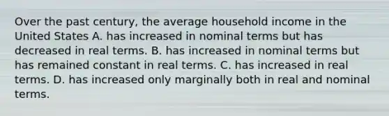 Over the past century, the average household income in the United States A. has increased in nominal terms but has decreased in real terms. B. has increased in nominal terms but has remained constant in real terms. C. has increased in real terms. D. has increased only marginally both in real and nominal terms.