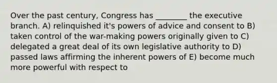 Over the past century, Congress has ________ the executive branch. A) relinquished it's powers of advice and consent to B) taken control of the war-making powers originally given to C) delegated a great deal of its own legislative authority to D) passed laws affirming the inherent powers of E) become much more powerful with respect to