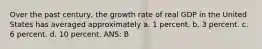 Over the past century, the growth rate of real GDP in the United States has averaged approximately a. 1 percent. b. 3 percent. c. 6 percent. d. 10 percent. ANS: B