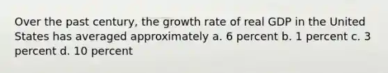 Over the past century, the growth rate of real GDP in the United States has averaged approximately a. 6 percent b. 1 percent c. 3 percent d. 10 percent