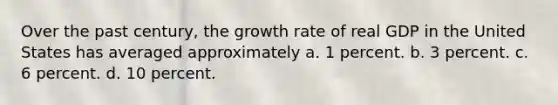 Over the past century, the growth rate of real GDP in the United States has averaged approximately a. 1 percent. b. 3 percent. c. 6 percent. d. 10 percent.