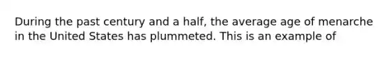 During the past century and a half, the average age of menarche in the United States has plummeted. This is an example of