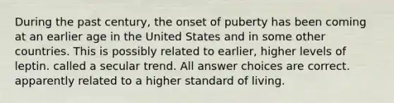 During the past century, the onset of puberty has been coming at an earlier age in the United States and in some other countries. This is possibly related to earlier, higher levels of leptin. called a secular trend. All answer choices are correct. apparently related to a higher standard of living.