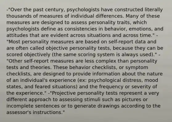 -"Over the past century, psychologists have constructed literally thousands of measures of individual differences. Many of these measures are designed to assess personality traits, which psychologists define as consistencies in behavior, emotions, and attitudes that are evident across situations and across time." -"Most personality measures are based on self-report data and are often called objective personality tests, because they can be scored objectively (the same scoring system is always used)." -"Other self-report measures are less complex than personality tests and theories. These behavior checklists, or symptom checklists, are designed to provide information about the nature of an individual's experience (ex: psychological distress, mood states, and feared situations) and the frequency or severity of the experience." -"Projective personality tests represent a very different approach to assessing stimuli such as pictures or incomplete sentences or to generate drawings according to the assessor's instructions."