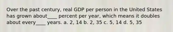 Over the past century, real GDP per person in the United States has grown about____ percent per year, which means it doubles about every____ years. a. 2, 14 b. 2, 35 c. 5, 14 d. 5, 35